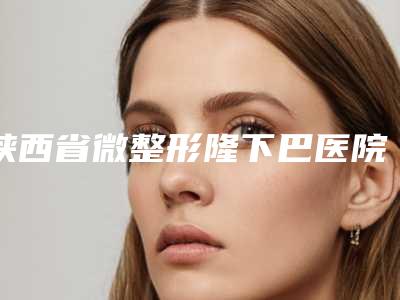 陕西省微整形隆下巴医院在榜清单强榜top10强一览表公布(汉中谭整形美容诊所实力坐诊)