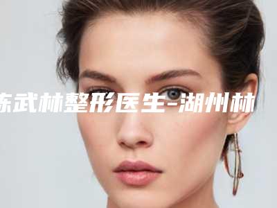陈武林整形医生-湖州林华医疗美容陈武林医师口碑实力都是上上选
