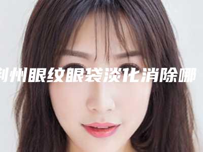 荆州眼纹眼袋淡化消除哪种方法安全可靠