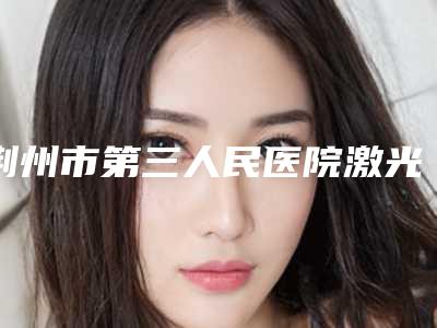 荆州市第三人民医院激光整形美容专科哪里有名点-价位表医学新鲜出炉