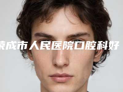 荣成市人民医院口腔科好不好-收费标准口碑专家2025公布
