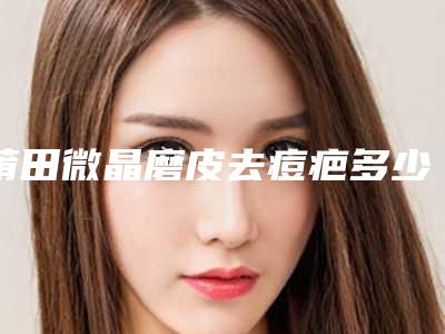 莆田微晶磨皮去痘疤多少价格呢「莆田微晶磨皮去痘疤有危险吗费用要多少」