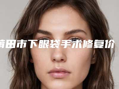 莆田市下眼袋手术修复价格(收费标准)正规-均价下眼袋手术修复13250元