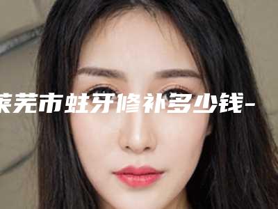 莱芜市蛀牙修补多少钱-莱芜市蛀牙修补医院上榜清单哪位专位更厉害