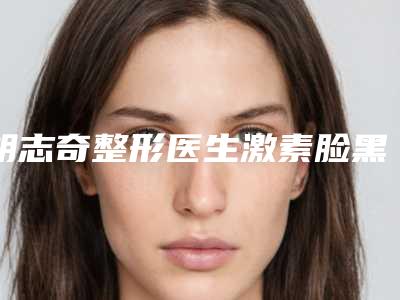 胡志奇整形医生激素脸黑斑祛除名至实归位列第一-广州南方医院整形美容外科