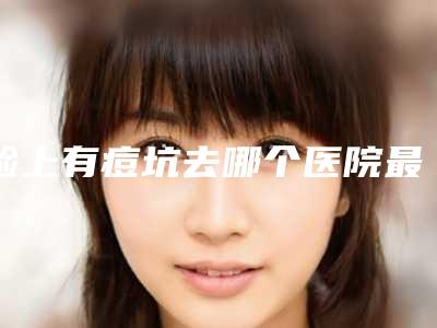 脸上有痘坑去哪个医院最好的(脸上有痘坑如何修复呢)