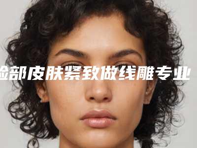 脸部皮肤紧致做线雕专业医院推荐:脸部皮肤紧致做线雕医院前30位更新发布