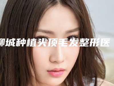 聊城种植头顶毛发整形医院全新曝光出炉(聊城新医院发布种植头顶毛发整形,服务更专业)