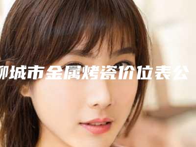 聊城市金属烤瓷价位表公示-聊城市金属烤瓷价格