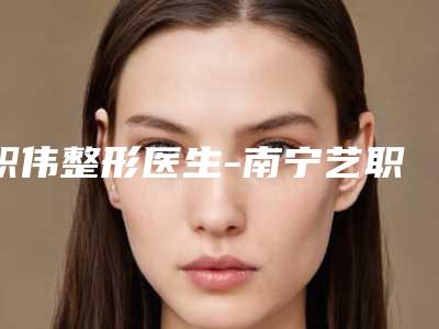职伟整形医生-南宁艺职美整形门诊部职伟医师权威更靠谱
