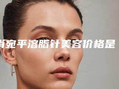 肖宛平溶脂针美容价格是怎么收费