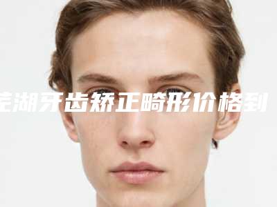 芜湖牙齿矫正畸形价格到底贵不贵呢