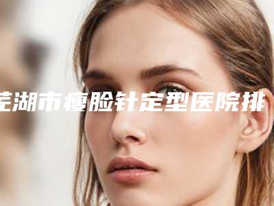 芜湖市瘦脸针定型医院排名前三名名单公布-无为佳慈体检中心