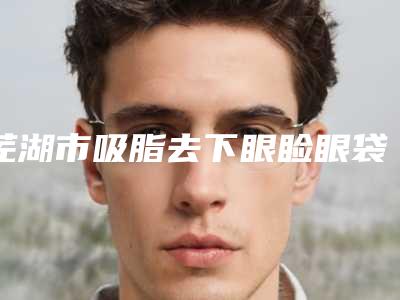 芜湖市吸脂去下眼睑眼袋医院排名榜前十名榜单详解(芜湖壹加壹整形美容口碑出炉了)