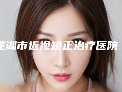 芜湖市近视矫正治疗医院排名榜有名的口碑值得信赖-芜湖市近视矫正治疗整形医院
