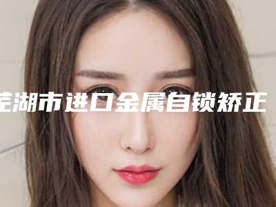 芜湖市进口金属自锁矫正多少钱-芜湖市进口金属自锁矫正医院排名榜口碑名单突出
