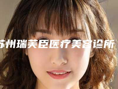 苏州瑞芙臣医疗美容诊所怎么样、整形价格表详细版本曝光