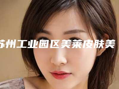 苏州工业园区美莱皮肤美容诊所与苏州工业园区美莱皮肤美容门诊部top口碑在线