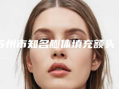 苏州市知名膨体填充额头医院-苏州市膨体填充额头医院排行榜十强哪个便宜又好