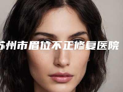 苏州市眉位不正修复医院在榜名单前十位大众推荐-苏州市眉位不正修复整形医院