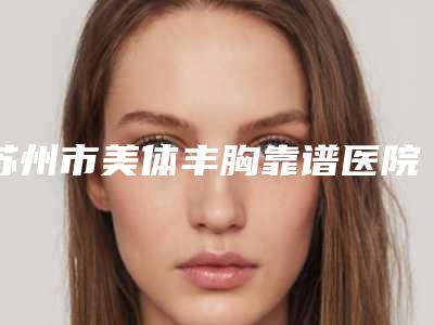 苏州市美体丰胸靠谱医院名单曝光-排名靠前苏州市整形医院