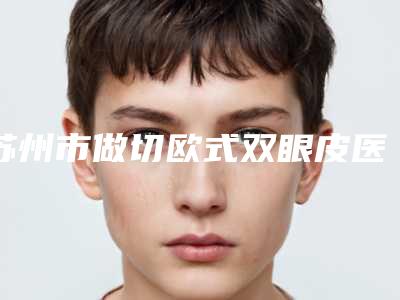 苏州市做切欧式双眼皮医院哪几家效果强-切欧式双眼皮价格是少钱呢