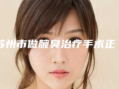 苏州市做腋臭治疗手术正规医院哪家做得好-苏州市第九人民医院(原吴江区第一人民医院)优质医美价格公道