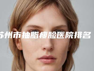 苏州市抽脂瘦脸医院排名前十位正规的千万别错过-苏州市抽脂瘦脸整形医院