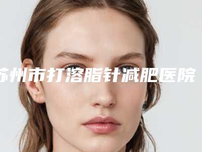 苏州市打溶脂针减肥医院上榜名单top10哪些比较好-苏州美诗沁美容诊所