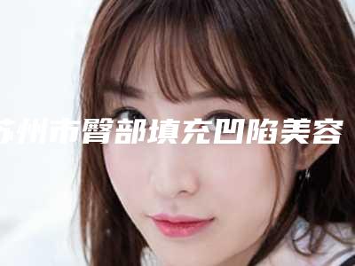 苏州市臀部填充凹陷美容医院-苏州市臀部填充凹陷医院在榜名单综合实力前十名名单速看