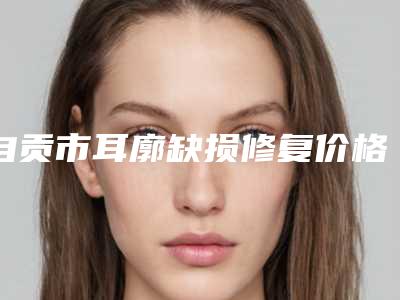 自贡市耳廓缺损修复价格表新版上线一览(近6个月均价为：54418元)