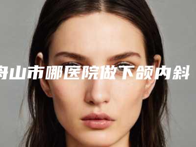 舟山市哪医院做下颌内斜嵴-舟山港东医疗美容诊所技术首屈一指的好