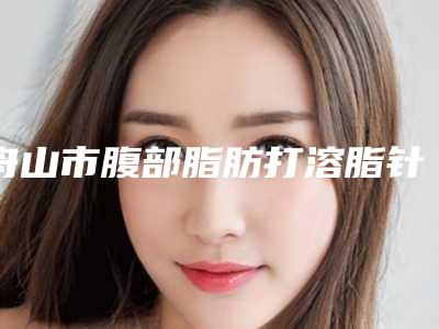 舟山市腹部脂肪打溶脂针医院口碑排行榜前十强新鲜出炉啦(舟山市腹部脂肪打溶脂针整形医院)