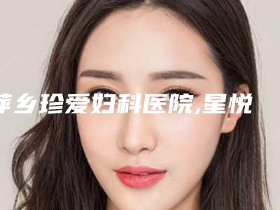 萍乡珍爱妇科医院,星悦医疗美容诊所你更喜欢哪一家