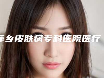 萍乡皮肤病专科医院医疗美容科与萍乡恒生医疗美容门诊部地址在哪收费价格表