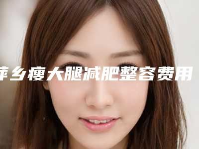 萍乡瘦大腿减肥整容费用大概是多少(萍乡瘦大腿减肥手术北京要多少钱)