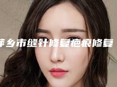 萍乡市缝针修复疤痕修复收费标准新预览(缝针修复疤痕修复均价为:2025元)