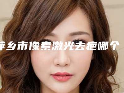 萍乡市像素激光去疤哪个整形医院安全(安源优美医疗美容诊所技术优势出炉)