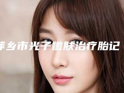 萍乡市光子嫩肤治疗胎记医院上榜名单十强选出(萍乡薇美国际医疗美容口碑行情一览)