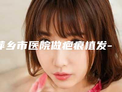 萍乡市医院做疤痕植发-萍乡丽芙医疗美容公立私立实力相当