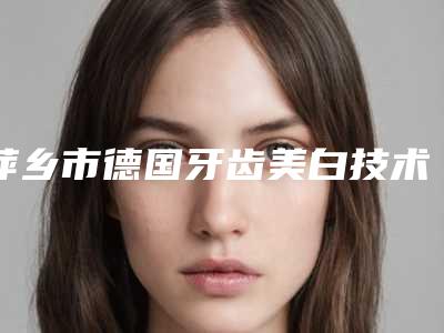 萍乡市德国牙齿美白技术医院排名前十佳重磅更新(萍乡市德国牙齿美白技术口腔医院五强医美实力不小看)