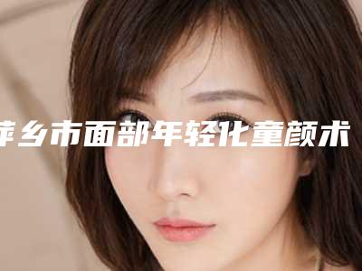 萍乡市面部年轻化童颜术价格收费表重磅来袭-萍乡市面部年轻化童颜术价位一般多少