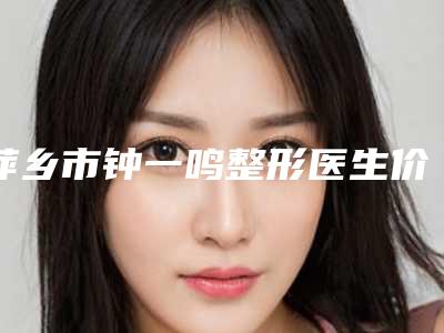 萍乡市钟一鸣整形医生价格(价目)表超人气项目安排