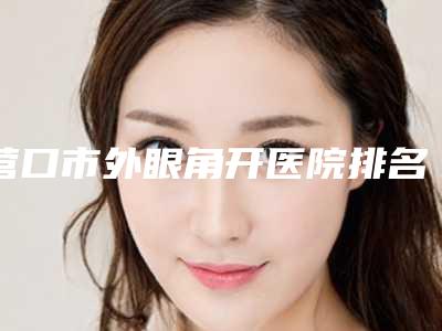 营口市外眼角开医院排名前10名精品汇总-营口市外眼角开整形医院