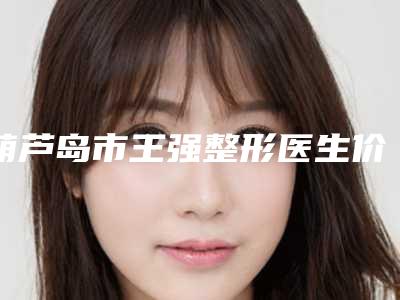 葫芦岛市王强整形医生价目表全新版倾情巨献