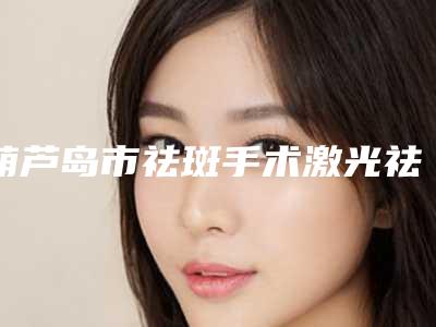 葫芦岛市祛斑手术激光祛斑价目表2025快来种草(近6个月均价为:1761元)