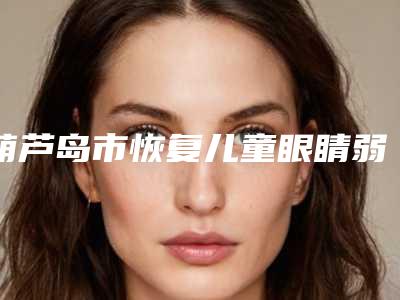 葫芦岛市恢复儿童眼睛弱视费用表明细2025项目公示公开(恢复儿童眼睛弱视均价为:6788元)