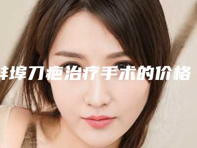 蚌埠刀疤治疗手术的价格及效果如何(蚌埠刀疤治疗的费用为什么这么贵呢)