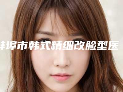 蚌埠市韩式精细改脸型医生排名名单揭晓-孙永奎医生实力入选