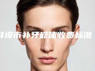 蚌埠市补牙嵌体收费标准大全-蚌埠市补牙嵌体价格